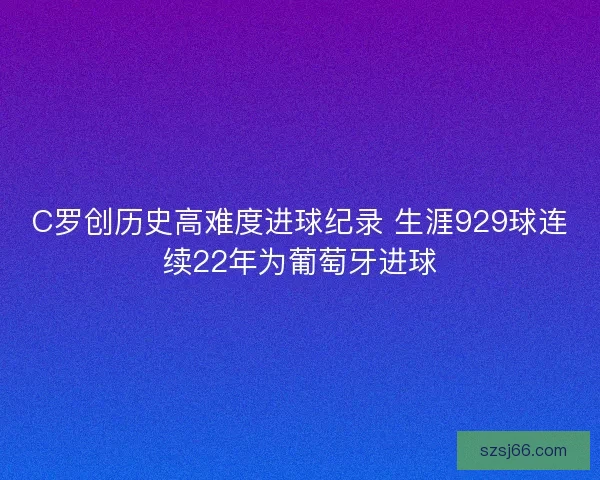C罗创历史高难度进球纪录 生涯929球连续22年为葡萄牙进球