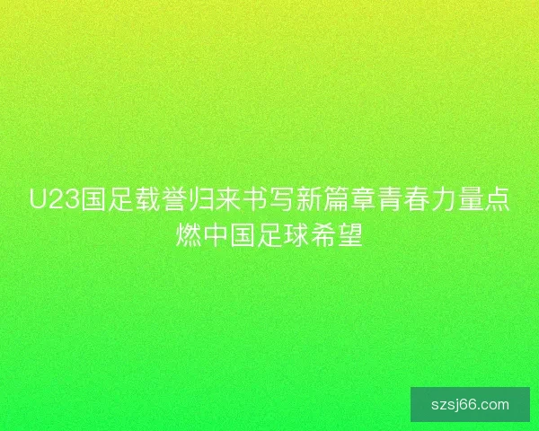 U23国足载誉归来书写新篇章青春力量点燃中国足球希望