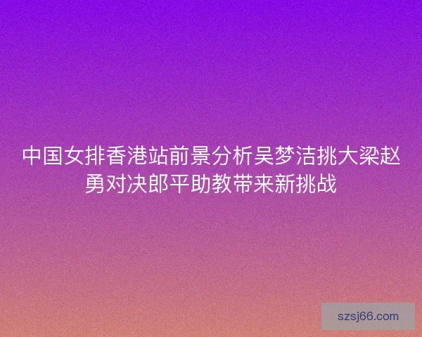 中国女排香港站前景分析吴梦洁挑大梁赵勇对决郎平助教带来新挑战