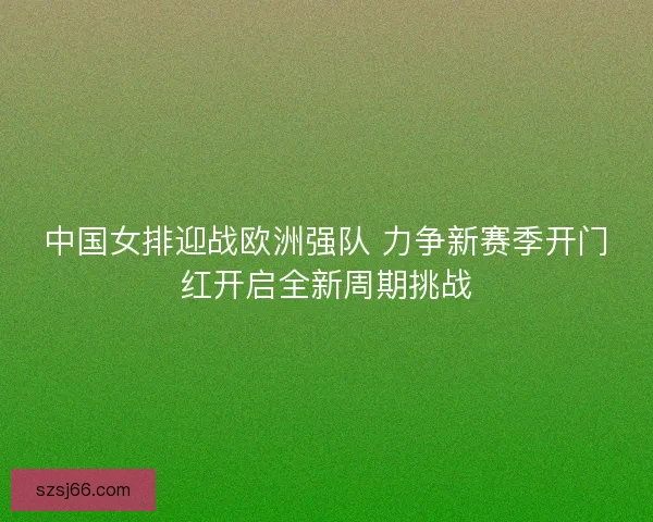 中国女排迎战欧洲强队 力争新赛季开门红开启全新周期挑战