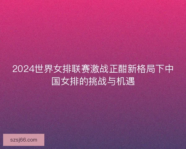 2024世界女排联赛激战正酣新格局下中国女排的挑战与机遇