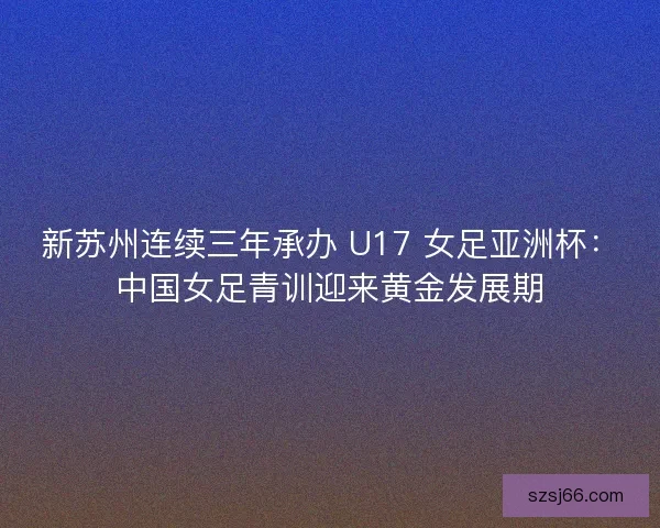 新苏州连续三年承办 U17 女足亚洲杯：中国女足青训迎来黄金发展期