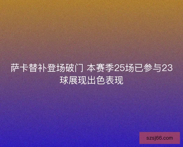 萨卡替补登场破门 本赛季25场已参与23球展现出色表现 萨卡替补登场破门 本赛季25场已参与23球展现出色表现