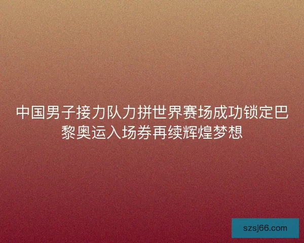 中国男子接力队力拼世界赛场成功锁定巴黎奥运入场券再续辉煌梦想