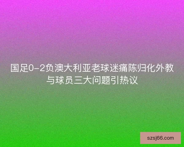 国足0-2负澳大利亚老球迷痛陈归化外教与球员三大问题引热议