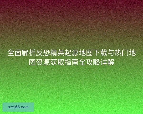 全面解析反恐精英起源地图下载与热门地图资源获取指南全攻略详解