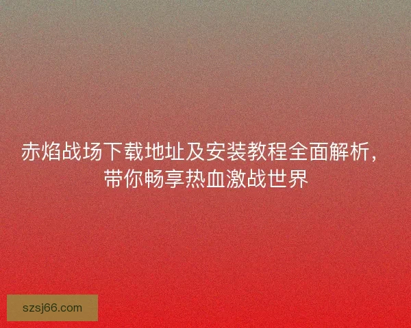 赤焰战场下载地址及安装教程全面解析,带你畅享热血激战世界 赤焰战场下载地址及安装教程全面解析,带你畅享热血激战世界
