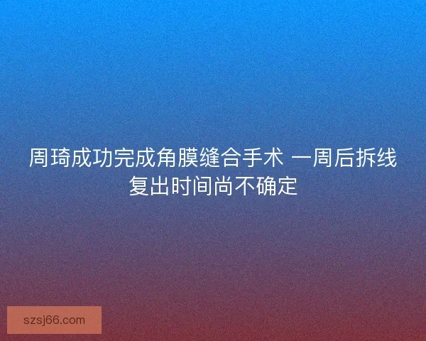 周琦成功完成角膜缝合手术 一周后拆线复出时间尚不确定