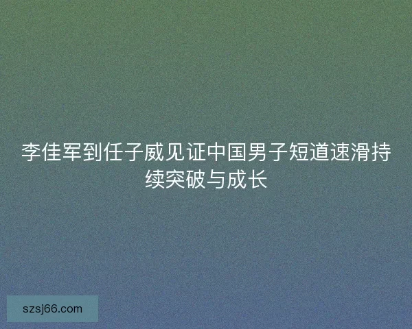 李佳军到任子威见证中国男子短道速滑持续突破与成长