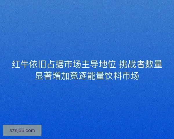 红牛依旧占据市场主导地位 挑战者数量显著增加竞逐能量饮料市场
