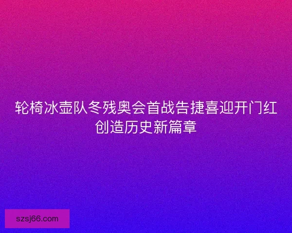 轮椅冰壶队冬残奥会首战告捷喜迎开门红创造历史新篇章