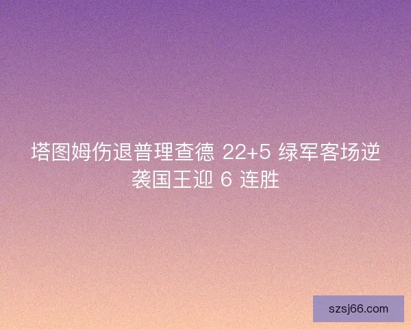 塔图姆伤退普理查德 22+5 绿军客场逆袭国王迎 6 连胜