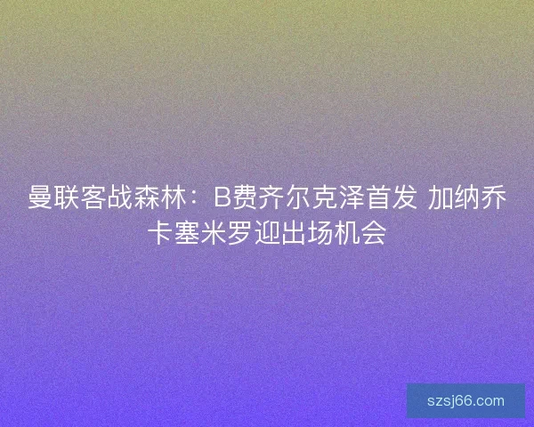 曼联客战森林：B费齐尔克泽首发 加纳乔卡塞米罗迎出场机会