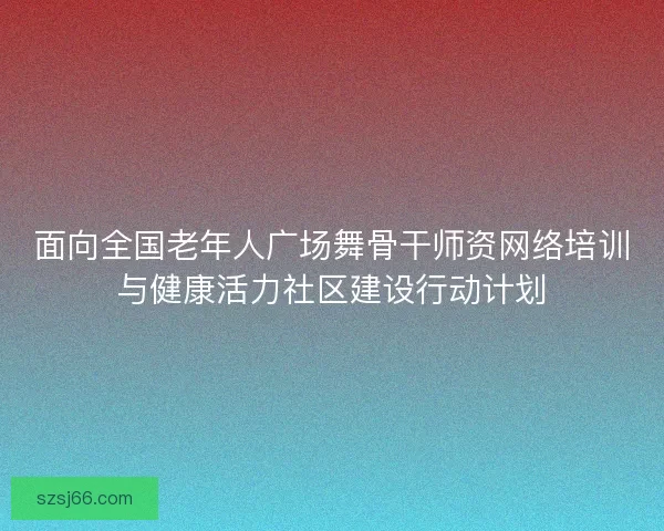 面向全国老年人广场舞骨干师资网络培训与健康活力社区建设行动计划