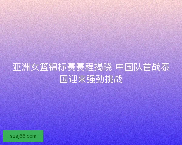 亚洲女篮锦标赛赛程揭晓 中国队首战泰国迎来强劲挑战 亚洲女篮锦标赛赛程揭晓 中国队首战泰国迎来强劲挑战