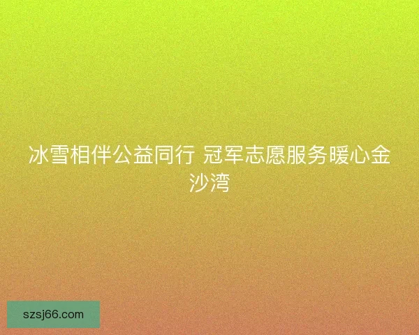 冰雪相伴公益同行 冠军志愿服务暖心金沙湾 冰雪相伴公益同行 冠军志愿服务暖心金沙湾