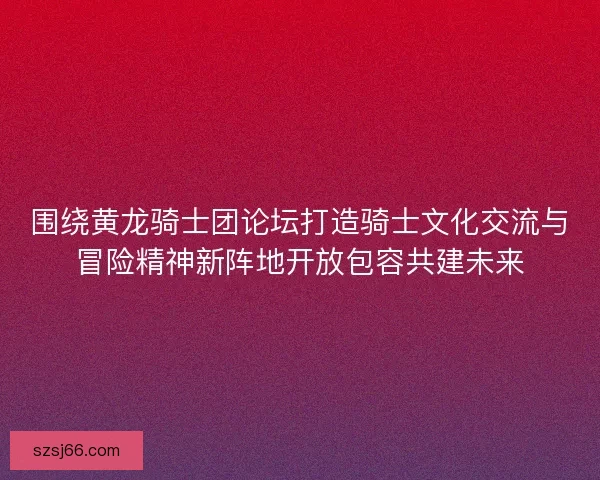 围绕黄龙骑士团论坛打造骑士文化交流与冒险精神新阵地开放包容共建未来