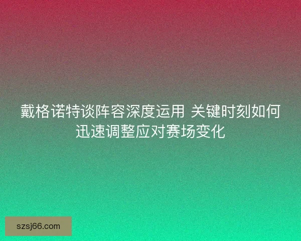 戴格诺特谈阵容深度运用 关键时刻如何迅速调整应对赛场变化