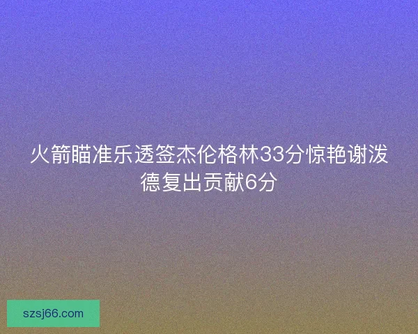 火箭瞄准乐透签杰伦格林33分惊艳谢泼德复出贡献6分 火箭瞄准乐透签杰伦格林33分惊艳谢泼德复出贡献6分