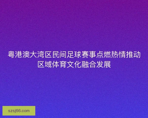 粤港澳大湾区民间足球赛事点燃热情推动区域体育文化融合发展 粤港澳大湾区民间足球赛事点燃热情推动区域体育文化融合发展
