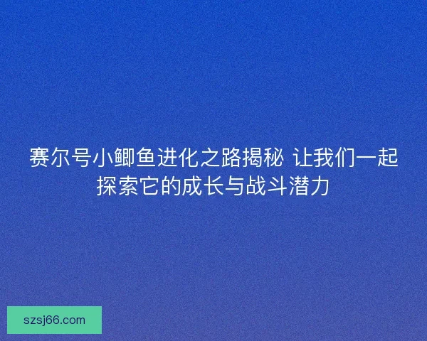 赛尔号小鲫鱼进化之路揭秘 让我们一起探索它的成长与战斗潜力