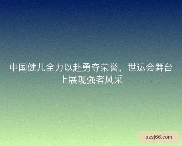 中国健儿全力以赴勇夺荣誉,世运会舞台上展现强者风采 中国健儿全力以赴勇夺荣誉,世运会舞台上展现强者风采
