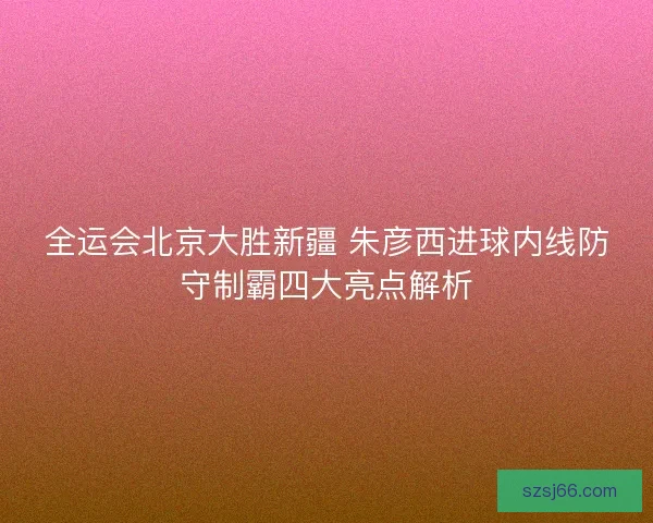 全运会北京大胜新疆 朱彦西进球内线防守制霸四大亮点解析