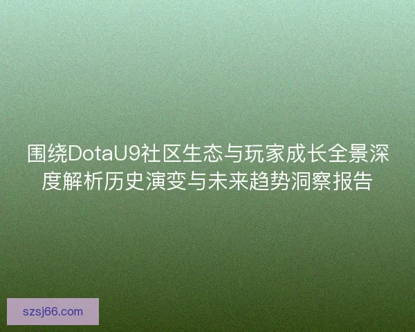 围绕DotaU9社区生态与玩家成长全景深度解析历史演变与未来趋势洞察报告