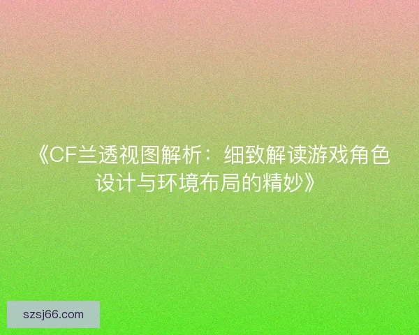 《CF兰透视图解析：细致解读游戏角色设计与环境布局的精妙》