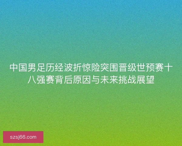 中国男足历经波折惊险突围晋级世预赛十八强赛背后原因与未来挑战展望 中国男足历经波折惊险突围晋级世预赛十八强赛背后原因与未来挑战展望