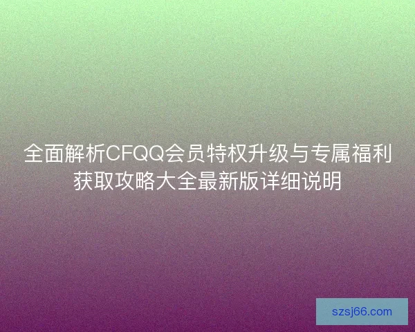 全面解析CFQQ会员特权升级与专属福利获取攻略大全最新版详细说明 全面解析CFQQ会员特权升级与专属福利获取攻略大全最新版详细说明