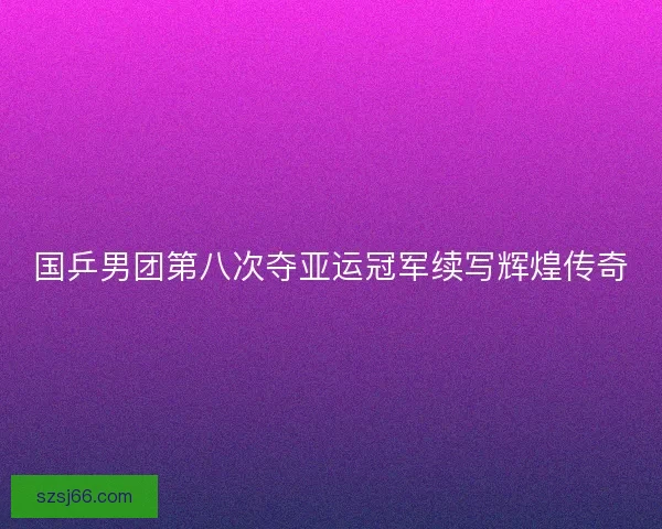 国乒男团第八次夺亚运冠军续写辉煌传奇 国乒男团第八次夺亚运冠军续写辉煌传奇