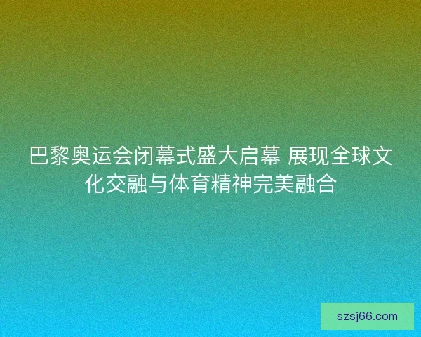 巴黎奥运会闭幕式盛大启幕 展现全球文化交融与体育精神完美融合 巴黎奥运会闭幕式盛大启幕 展现全球文化交融与体育精神完美融合