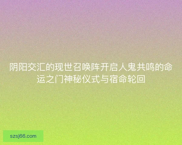 阴阳交汇的现世召唤阵开启人鬼共鸣的命运之门神秘仪式与宿命轮回