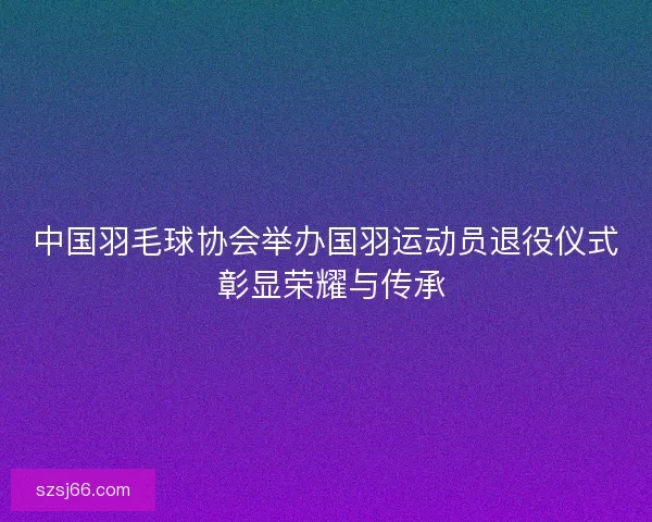 中国羽毛球协会举办国羽运动员退役仪式 彰显荣耀与传承 中国羽毛球协会举办国羽运动员退役仪式 彰显荣耀与传承
