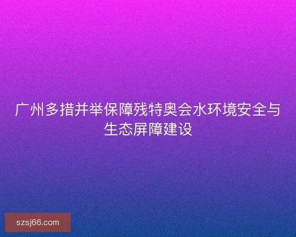 广州多措并举保障残特奥会水环境安全与生态屏障建设 广州多措并举保障残特奥会水环境安全与生态屏障建设