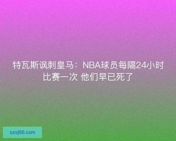 特瓦斯讽刺皇马:NBA球员每隔24小时比赛一次 他们早已死了 特瓦斯讽刺皇马:NBA球员每隔24小时比赛一次 他们早已死了