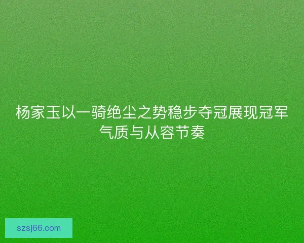 杨家玉以一骑绝尘之势稳步夺冠展现冠军气质与从容节奏 杨家玉以一骑绝尘之势稳步夺冠展现冠军气质与从容节奏