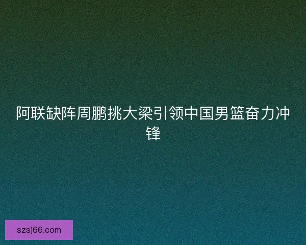 阿联缺阵周鹏挑大梁引领中国男篮奋力冲锋