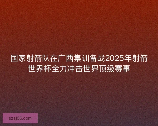 国家射箭队在广西集训备战2025年射箭世界杯全力冲击世界顶级赛事 国家射箭队在广西集训备战2025年射箭世界杯全力冲击世界顶级赛事